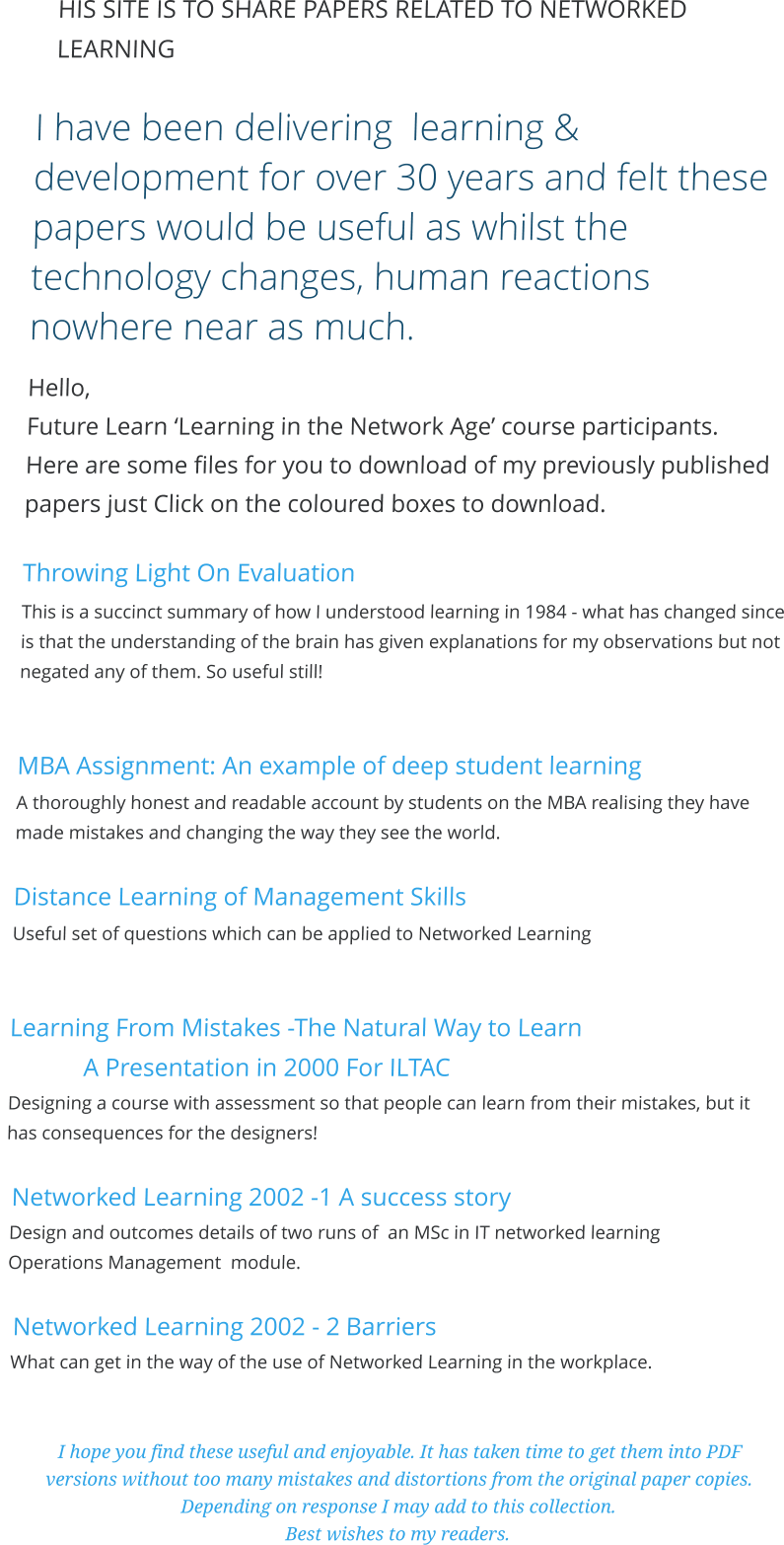 HIS SITE IS TO SHARE PAPERS RELATED TO NETWORKED LEARNING  I have been delivering  learning & development for over 30 years and felt these papers would be useful as whilst the technology changes, human reactions nowhere near as much. Hello,  Future Learn ‘Learning in the Network Age’ course participants.  Here are some files for you to download of my previously published papers just Click on the coloured boxes to download.  Throwing Light On Evaluation This is a succinct summary of how I understood learning in 1984 - what has changed since is that the understanding of the brain has given explanations for my observations but not negated any of them. So useful still!   MBA Assignment: An example of deep student learning A thoroughly honest and readable account by students on the MBA realising they have made mistakes and changing the way they see the world.  Distance Learning of Management Skills Useful set of questions which can be applied to Networked Learning   Learning From Mistakes -The Natural Way to Learn  A Presentation in 2000 For ILTAC  Designing a course with assessment so that people can learn from their mistakes, but it has consequences for the designers!   Networked Learning 2002 -1 A success story  Design and outcomes details of two runs of  an MSc in IT networked learning  Operations Management  module.     Networked Learning 2002 - 2 Barriers    What can get in the way of the use of Networked Learning in the workplace.   I hope you find these useful and enjoyable. It has taken time to get them into PDF versions without too many mistakes and distortions from the original paper copies. Depending on response I may add to this collection.  Best wishes to my readers.